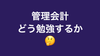 そうはいっても管理会計って実際どう勉強すればいいのさ?